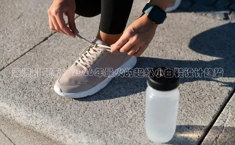 潮流引领者：2026年最火的超级小白鞋设计趋势